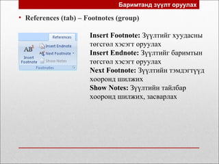 Баримтанд зүүлт оруулах
• References (tab) – Footnotes (group)
Insert Footnote: Зүүлтийг хуудасны
төгсгөл хэсэгт оруулах
Insert Endnote: Зүүлтийг баримтын
төгсгөл хэсэгт оруулах
Next Footnote: Зүүлтийн тэмдэгтүүд
хооронд шилжих
Show Notes: Зүүлтийн тайлбар
хооронд шилжих, засварлах
 