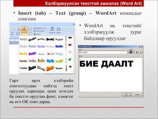 Хэлбэржүүлсэн тексттэй ажиллах (Word Art)
• WordArt нь текстийг
хэлбэржүүлж зураг
байдлаар оруулдаг
• Insert (tab) – Text (group) – WordArt командыг
сонгоно
Гарч ирэх хэлбэрийн
сонголтуудаас хийхэд текст
оруулах харилцах цонх нээгдэх
ба текстээ оруулан фонт, хэмжээг
нь өгч ОК товч дарна.
 