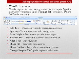 Хэлбэржүүлсэн тексттэй ажиллах (Word Art)
• Edit Text – Оруулсан текстийг засварлах, өөрчлөх
• Spacing – Үсэг хоорондыг зайг тохируулах
• Even Height – Том жижиг үсгийн ялгаа гаргах
• Vertical Text – Текстийг босоо хэлбэртэй болгох
• Align Text – Зэрэгцүүлэлт
• Shape Fill – Текстийн өнгө сонгох
• Shape Outline – Текстийн хүрээний өнгө сонгох
• Change Shape – Хэлбэрийн өөрчлөлтийг сонгох
• WordArt хэрэгсэл
• Хэлбэржүүлсэн текстээ оруулсны дараа төрөл бүрийн
өөрчлөлт тохиргоо хийх Format tab нээгдэнэ. (Word
2007-ийн онцлог)
 