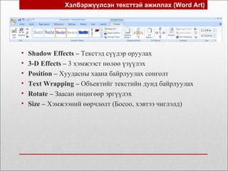 Хэлбэржүүлсэн тексттэй ажиллах (Word Art)
• Shadow Effects – Текстэд сүүдэр оруулах
• 3-D Effects – 3 хэмжээст нөлөө үзүүлэх
• Position – Хуудасны хаана байрлуулах сонголт
• Text Wrapping – Объектийг текстийн дунд байрлуулах
• Rotate – Заасан өнцөгөөр эргүүлэх
• Size – Хэмжээний өөрчлөлт (Босоо, хэвтээ чиглэлд)
 