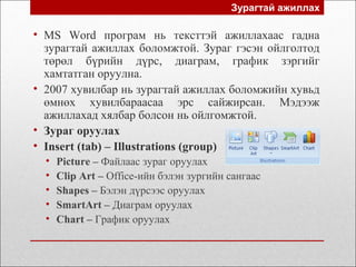 • MS Word програм нь тексттэй ажиллахаас гадна
зурагтай ажиллах боломжтой. Зураг гэсэн ойлголтод
төрөл бүрийн дүрс, диаграм, график зэргийг
хамтатган оруулна.
• 2007 хувилбар нь зурагтай ажиллах боломжийн хувьд
өмнөх хувилбараасаа эрс сайжирсан. Мэдээж
ажиллахад хялбар болсон нь ойлгомжтой.
• Зураг оруулах
• Insert (tab) – Illustrations (group)
• Picture – Файлаас зураг оруулах
• Clip Art – Office-ийн бэлэн зургийн сангаас
• Shapes – Бэлэн дүрсээс оруулах
• SmartArt – Диаграм оруулах
• Chart – График оруулах
Зурагтай ажиллах
 