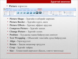 Зурагтай ажиллах
• Picture хэрэгсэл
• Picture Shape – Зургийн хэлбэрийг өөрчлөх
• Picture Border – Зургийн хүрээ, өнгө
• Picture Effects – Зурганд эффект оруулах
• Compress Picture – Зургийг шахах
• Change Picture – Зургийг солих
• Position – Хуудасны хаана байрлуулах сонголт
• Text Wrapping – Объектийг текстийн дунд байрлуулах
• Align - Зэрэгцүүлэлт
• Rotate – Заасан өнцөгөөр эргүүлэх
• Crop – Зургийг тайрах
• Size – Хэмжээний өөрчлөлт (Босоо, хэвтээ чиэглэлд)
 