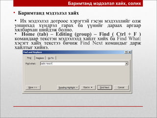 Баримтанд мэдээлэл хайх, солих
• Баримтанд мэдээлэл хайх
• Их мэдээлэл дотроос хэрэгтэй гэсэн мэдээллийг олж
уншихад хүндрэл гарах ба үүнийг дараах аргаар
хялбархан шийдэж болно.
• Home (tab) – Editing (group) – Find ( Ctrl + F )
командаар текстэн мэдээлэлд хайлт хийх ба Find What:
хэсэгт хайх текстээ бичиж Find Next командыг дарж
хайлтыг хийнэ.
 