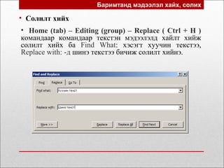 Баримтанд мэдээлэл хайх, солих
• Солилт хийх
• Home (tab) – Editing (group) – Replace ( Ctrl + H )
командаар командаар текстэн мэдээлэлд хайлт хийж
солилт хийх ба Find What: хэсэгт хуучин текстээ,
Replace with: -д шинэ текстээ бичиж солилт хийнэ.
 