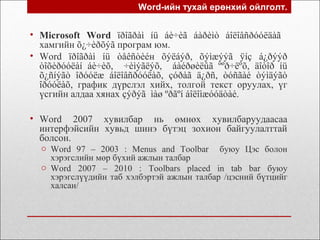 Word-ийн тухай ерөнхий ойлголт.
• Microsoft Word ïðîãðàì íü áè÷èã áàðèìò áîëîâñðóóëäàã
хамгийн õ¿÷èðõýã програм юм.
• Word ïðîãðàì íü òåêñòèéн õýëáýð, õýìæýýã ÿíç á¿ðýýð
òîõèðóóëàí áè÷èõ, ÷èìýãëýõ, áàéðøèëûã ººð÷ëºõ, äîòîð íü
õ¿ñíýãò îðóóëæ áîëîâñðóóëàõ, çóðàã ä¿ðñ, òóñãàé òýìäýãò
îðóóëàõ, график дүрслэл хийх, толгой текст оруулах, үг
үсгийн алдаа хянах çýðýã ìàø ºðãºí áîëîìæóóäòàé.
• Word 2007 хувилбар нь өмнөх хувилбаруудаасаа
интерфэйсийн хувьд шинэ бүтэц зохион байгуулалттай
болсон.
o Word 97 – 2003 : Menus and Toolbar буюу Цэс болон
хэрэгслийн мөр бүхий ажлын талбар
o Word 2007 – 2010 : Toolbars placed in tab bar буюу
хэрэгслүүдийн таб хэлбэртэй ажлын талбар /цэсний бүтцийг
халсан/
 