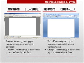 MS Word (. . . – 2003) MS Word (2007 –. . . )
Програмын цонхны бүтэц
• Menu - Командуудыг үүрэг
зориулалтаар нь цэснүүдэд
ангилсан
• Toolbar - Командуудыг төлөөлсөн
дүрс холбоос бүхий багц
• Tab - Командуудыг үүрэг
зориулалтаар нь tab-уудад
байршуулсан
• Group - Командуудыг төлөөлсөн
дүрс холбоос бүхий багц
 
