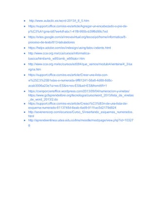 ● http://www.aulaclic.es/word-2013/t_8_5.htm
● https://support.office.com/es-es/article/Agregar-un-encabezado-o-pie-de-
p%C3%A1gina-b87ee4df-abc1-41f8-995b-b39f6d99c7ed
● https://sites.google.com/a/innovavirtual.org/tecceipd/home/informatica/8-
proceso-de-texto/813-tabuladores
● https://helpx.adobe.com/es/indesign/using/tabs-indents.html
● http://www.cca.org.mx/cca/cursos/informatica-
basica/html/amb_w95/amb_w95tutor.htm
● http://www.cca.org.mx/ec/cursos/ed084/que_vamos/modulo4/ventana/4_3/sa
ngria.htm
● https://support.office.com/es-es/article/Crear-una-lista-con-
vi%25C3%25B1etas-o-numerada-9ff81241-58a8-4d88-8d8c-
acab3006a23e?ui=es-ES&rs=es-ES&ad=ES&fromAR=1
● https://cienporcienoffice.wordpress.com/2013/09/04/numeracion-y-vinetas/
https://www.gcfaprendelibre.org/tecnologia/curso/word_2013/lista_de_vinetas
_de_word_2013/2.do
● https://support.office.com/es-es/article/Creaci%C3%B3n-de-una-lista-de-
esquema-numerado-8113748d-6eab-4ad9-911f-ac5d2179d824
● http://sevenencorp.com/ecursos/Curso_5/insertando_esquemas_numerados.
html
● http://aprendeenlinea.udea.edu.co/lms/moodle/mod/page/view.php?id=10327
8
 