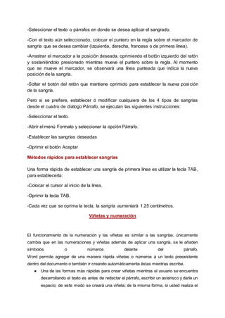 -Seleccionar el texto o párrafos en donde se desea aplicar el sangrado.
-Con el texto aún seleccionado, colocar el puntero en la regla sobre el marcador de
sangría que se desea cambiar (izquierda, derecha, francesa o de primera línea).
-Arrastrar el marcador a la posición deseada, oprimiendo el botón izquierdo del ratón
y sosteniéndolo presionado mientras mueve el puntero sobre la regla. Al momento
que se mueve el marcador, se observará una línea punteada que indica la nueva
posición de la sangría.
-Soltar el botón del ratón que mantiene oprimido para establecer la nueva posición
de la sangría.
Pero si se prefiere, establecer ó modificar cualquiera de los 4 tipos de sangrías
desde el cuadro de diálogo Párrafo, se ejecutan las siguientes instrucciones:
-Seleccionar el texto.
-Abrir el menú Formato y seleccionar la opción Párrafo.
-Establecer las sangrías deseadas
-Oprimir el botón Aceptar
Métodos rápidos para establecer sangrías
Una forma rápida de establecer una sangría de primera línea es utilizar la tecla TAB,
para establecerla:
-Colocar el cursor al inicio de la línea.
-Oprimir la tecla TAB.
-Cada vez que se oprima la tecla, la sangría aumentará 1.25 centímetros.
Viñetas y numeración
El funcionamiento de la numeración y las viñetas es similar a las sangrías, únicamente
cambia que en las numeraciones y viñetas además de aplicar una sangría, se le añaden
símbolos o números delante del párrafo.
Word permite agregar de una manera rápida viñetas o números a un texto preexistente
dentro del documento o también ir creando automáticamente éstas mientras escribe.
● Una de las formas más rápidas para crear viñetas mientras el usuario se encuentra
desarrollando el texto es antes de redactar el párrafo, escribir un asterisco y darle un
espacio; de este modo se creará una viñeta; de la misma forma, si usted realiza el
 