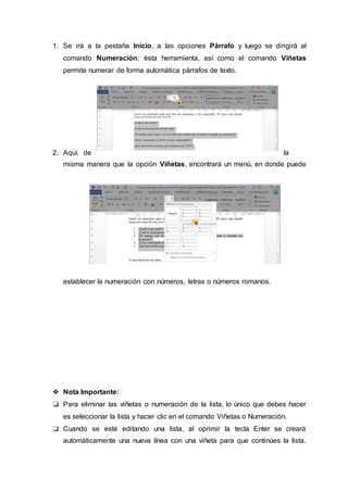 1. Se irá a la pestaña Inicio, a las opciones Párrafo y luego se dirigirá al
comando Numeración; ésta herramienta, así como el comando Viñetas
permite numerar de forma automática párrafos de texto.
2. Aquí, de la
misma manera que la opción Viñetas, encontrará un menú, en donde puede
establecer la numeración con números, letras o números romanos.
❖ Nota Importante:
❏ Para eliminar las viñetas o numeración de la lista, lo único que debes hacer
es seleccionar la lista y hacer clic en el comando Viñetas o Numeración.
❏ Cuando se esté editando una lista, al oprimir la tecla Enter se creará
automáticamente una nueva línea con una viñeta para que continúes la lista.
 