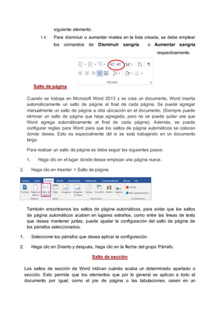 siguiente elemento.
1.4. Para disminuir o aumentar niveles en la lista creada, se debe emplear
los comandos de Disminuir sangría o Aumentar sangría
respectivamente.
Salto de página
Cuando se trabaja en Microsoft Word 2013 y se crea un documento, Word inserta
automáticamente un salto de página al final de cada página. Se puede agregar
manualmente un salto de página a otra ubicación en el documento. (Siempre puede
eliminar un salto de página que haya agregado, pero no se puede quitar una que
Word agrega automáticamente al final de cada página). Además, se puede
configurar reglas para Word para que los saltos de página automáticos se colocan
donde desee. Esto es especialmente útil si se está trabajando en un documento
largo.
Para realizar un salto de página se debe seguir los siguientes pasos:
1. Haga clic en el lugar donde desea empezar una página nueva.
2. Haga clic en Insertar > Salto de página
También encontramos los saltos de página automáticos, para evitar que los saltos
de página automáticos acaben en lugares extraños, como entre las líneas de texto
que desea mantener juntas, puede ajustar la configuración del salto de página de
los párrafos seleccionados.
1. Seleccione los párrafos que desea aplicar la configuración.
2. Haga clic en Diseño y después, haga clic en la flecha del grupo Párrafo.
Salto de sección
Los saltos de sección de Word indican cuándo acaba un determinado apartado o
sección. Esto permite que los elementos que por lo general se aplican a todo el
documento por igual, como el pie de página o las tabulaciones, cesen en un
 