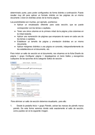 determinado punto, para poder configurarlos de forma distinta a continuación. Puede
resultar muy útil para aplicar un formato distinto en las páginas de un mismo
documento o bien en distintas zonas de la misma página.
Las posibilidades son muchas, por ejemplo, podríamos:
● Aplicar un encabezado diferente para cada sección, que se puede
corresponder con los temas o capítulos.
● Tener una única columna en la primera mitad de la página y dos columnas en
la mitad restante.
● Aplicar una numeración de páginas que empezara de nuevo en cada uno de
los temas o capítulos.
● Establecer un tamaño de página y orientación distintas en un mismo
documento.
● Aplicar márgenes distintos a una página en concreto, independientemente de
los establecidos en el documento, etc.
Para incluir un salto de sección en el documento, nos situamos en la ficha Diseño de
página > grupo Configurar página > desplegamos el menú Saltos y escogemos
cualquiera de las opciones de la categoría Saltos de sección
Para eliminar un salto de sección debemos visualizarlo, para ello:
1. Desde la pestaña Inicio > grupo Párrafo, activar las marcas de párrafo marca
párrafo. De esta forma veremos donde está exactamente el salto de sección,
como puedes ver en la siguiente imagen.
 