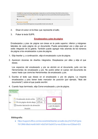 2. Situar el cursor en la línea que representa el salto.
3. Pulsar la tecla SUPR.
Encabezados y pies de página
Encabezados y pies de página son áreas en la parte superior, inferior y márgenes
laterales de cada página de un documento. Puede personalizar uno o elija usar un
estilo integrado de la galería. También puede agregar más además de los números
de página a los encabezados o pies de página.
1. Elija Insertar y, a continuación, elija el encabezado o pie de página.
2. Aparecen docenas de diseños integrados. Desplazarse por ellas y elija el que
desee.
Los espacios del encabezado y pie se abrirán en el documento, junto con las
Herramientas de encabezado y pie. No podrá editar el cuerpo del documento de
nuevo hasta que cierre las Herramientas de encabezado y pie.
3. Escriba el texto que desee en el encabezado o pie de página. La mayoría
encabezados y pies tienen texto marcador de posición (por ejemplo, "título del
documento") sobre el que puede escribir.
4. Cuando haya terminado, elija Cerrar encabezado y pie de página.
Bibliografía:
● https://support.office.com/es-es/article/Insertar-un-salto-de-p%C3%A1gina-
7613ff46-96e5-4e46-9491-40d7d410a043?ui=es-ES&rs=es-ES&ad=ES
 