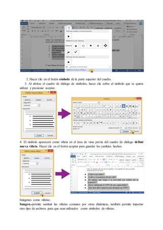 2. Hacer clic en el botón símbolo de la parte superior del cuadro.
3. Al abrirse el cuadro de diálogo de símbolos, hacer clic sobre el símbolo que se quiera
utilizar y presionar aceptar.
4. El símbolo aparecerá como viñeta en el área de vista previa del cuadro de diálogo definir
nueva viñeta. Hacer clic en el botón aceptar para guardar los cambios hechos.
Imágenes como viñetas:
Imagen.-permite sustituir las viñetas comunes por otras dinámicas, también permite importar
otro tipo de archivos para que sean utilizados como símbolos de viñetas.
 