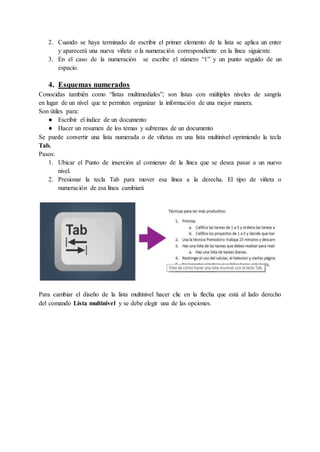 2. Cuando se haya terminado de escribir el primer elemento de la lista se aplica un enter
y aparecerá una nueva viñeta o la numeración correspondiente en la línea siguiente.
3. En el caso de la numeración se escribe el número “1” y un punto seguido de un
espacio.
4. Esquemas numerados
Conocidas también como “listas multimediales”; son listas con múltiples niveles de sangría
en lugar de un nivel que te permiten organizar la información de una mejor manera.
Son útiles para:
● Escribir el índice de un documento
● Hacer un resumen de los temas y subtemas de un documento
Se puede convertir una lista numerada o de viñetas en una lista multinivel oprimiendo la tecla
Tab.
Pasos:
1. Ubicar el Punto de inserción al comienzo de la línea que se desea pasar a un nuevo
nivel.
2. Presionar la tecla Tab para mover esa línea a la derecha. El tipo de viñeta o
numeración de esa línea cambiará
Para cambiar el diseño de la lista multinivel hacer clic en la flecha que está al lado derecho
del comando Lista multinivel y se debe elegir una de las opciones.
 