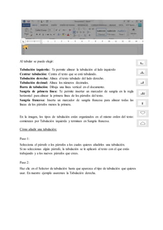 Al tabular se puede elegir:
Tabulación izquierda: Te permite alinear la tabulación al lado izquierdo
Centrar tabulación: Centra el texto que se está tabulando.
Tabulación derecha: Alínea el texto tabulado del lado derecho.
Tabulación decimal: Alínea los números decimales.
Barra de tabulación: Dibuja una línea vertical en el documento.
Sangría de primera línea: Te permite insertar un marcador de sangría en la regla
horizontal para alinear la primera línea de los párrafos del texto.
Sangría francesa: Inserta un marcador de sangría francesa para alinear todas las
líneas de los párrafos menos la primera.
En la imagen, los tipos de tabulación están organizados en el mismo orden del texto:
comienzan por Tabulación izquierda y terminan en Sangría francesa.
Cómo añadir una tabulación:
Paso 1:
Selecciona el párrafo o los párrafos a los cuales quieres añadirles una tabulación.
Si no seleccionas algún párrafo, la tabulación se le aplicará al texto con el que estás
trabajando y a los nuevos párrafos que crees.
Paso 2:
Haz clic en el Selector de tabulación hasta que aparezca el tipo de tabulación que quieres
usar. En nuestro ejemplo usaremos la Tabulación derecha.
 