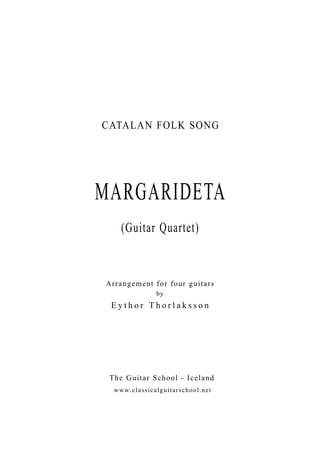 CATALAN FOLK SONG 
MARGARIDETA 
(Guitar Quartet) 
Arrangement for four guitars 
by 
E y t h o r T h o r l a k s s o n 
The Guitar School - Iceland 
www.classicalguitarschool.net 
 