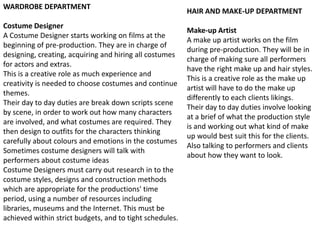 WARDROBE DEPARTMENT

Costume Designer
A Costume Designer starts working on films at the
beginning of pre-production. They are in charge of
designing, creating, acquiring and hiring all costumes
for actors and extras.
This is a creative role as much experience and
creativity is needed to choose costumes and continue
themes.
Their day to day duties are break down scripts scene
by scene, in order to work out how many characters
are involved, and what costumes are required. They
then design to outfits for the characters thinking
carefully about colours and emotions in the costumes
Sometimes costume designers will talk with
performers about costume ideas
Costume Designers must carry out research in to the
costume styles, designs and construction methods
which are appropriate for the productions' time
period, using a number of resources including
libraries, museums and the Internet. This must be
achieved within strict budgets, and to tight schedules.

HAIR AND MAKE-UP DEPARTMENT

Make-up Artist
A make up artist works on the film
during pre-production. They will be in
charge of making sure all performers
have the right make up and hair styles.
This is a creative role as the make up
artist will have to do the make up
differently to each clients likings.
Their day to day duties involve looking
at a brief of what the production style
is and working out what kind of make
up would best suit this for the clients.
Also talking to performers and clients
about how they want to look.

 