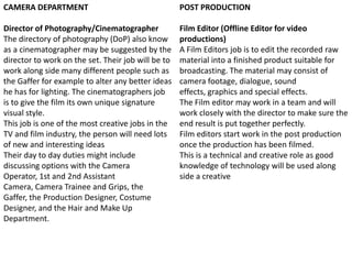 CAMERA DEPARTMENT

POST PRODUCTION

Director of Photography/Cinematographer
The directory of photography (DoP) also know
as a cinematographer may be suggested by the
director to work on the set. Their job will be to
work along side many different people such as
the Gaffer for example to alter any better ideas
he has for lighting. The cinematographers job
is to give the film its own unique signature
visual style.
This job is one of the most creative jobs in the
TV and film industry, the person will need lots
of new and interesting ideas
Their day to day duties might include
discussing options with the Camera
Operator, 1st and 2nd Assistant
Camera, Camera Trainee and Grips, the
Gaffer, the Production Designer, Costume
Designer, and the Hair and Make Up
Department.

Film Editor (Offline Editor for video
productions)
A Film Editors job is to edit the recorded raw
material into a finished product suitable for
broadcasting. The material may consist of
camera footage, dialogue, sound
effects, graphics and special effects.
The Film editor may work in a team and will
work closely with the director to make sure the
end result is put together perfectly.
Film editors start work in the post production
once the production has been filmed.
This is a technical and creative role as good
knowledge of technology will be used along
side a creative

 