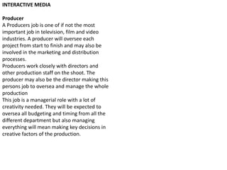 INTERACTIVE MEDIA

Producer
A Producers job is one of if not the most
important job in television, film and video
industries. A producer will oversee each
project from start to finish and may also be
involved in the marketing and distribution
processes.
Producers work closely with directors and
other production staff on the shoot. The
producer may also be the director making this
persons job to oversea and manage the whole
production
This job is a managerial role with a lot of
creativity needed. They will be expected to
oversea all budgeting and timing from all the
different department but also managing
everything will mean making key decisions in
creative factors of the production.

 