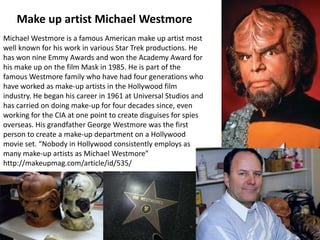 Make up artist Michael Westmore
Michael Westmore is a famous American make up artist most
well known for his work in various Star Trek productions. He
has won nine Emmy Awards and won the Academy Award for
his make up on the film Mask in 1985. He is part of the
famous Westmore family who have had four generations who
have worked as make-up artists in the Hollywood film
industry. He began his career in 1961 at Universal Studios and
has carried on doing make-up for four decades since, even
working for the CIA at one point to create disguises for spies
overseas. His grandfather George Westmore was the first
person to create a make-up department on a Hollywood
movie set. “Nobody in Hollywood consistently employs as
many make-up artists as Michael Westmore”
http://makeupmag.com/article/id/535/

 