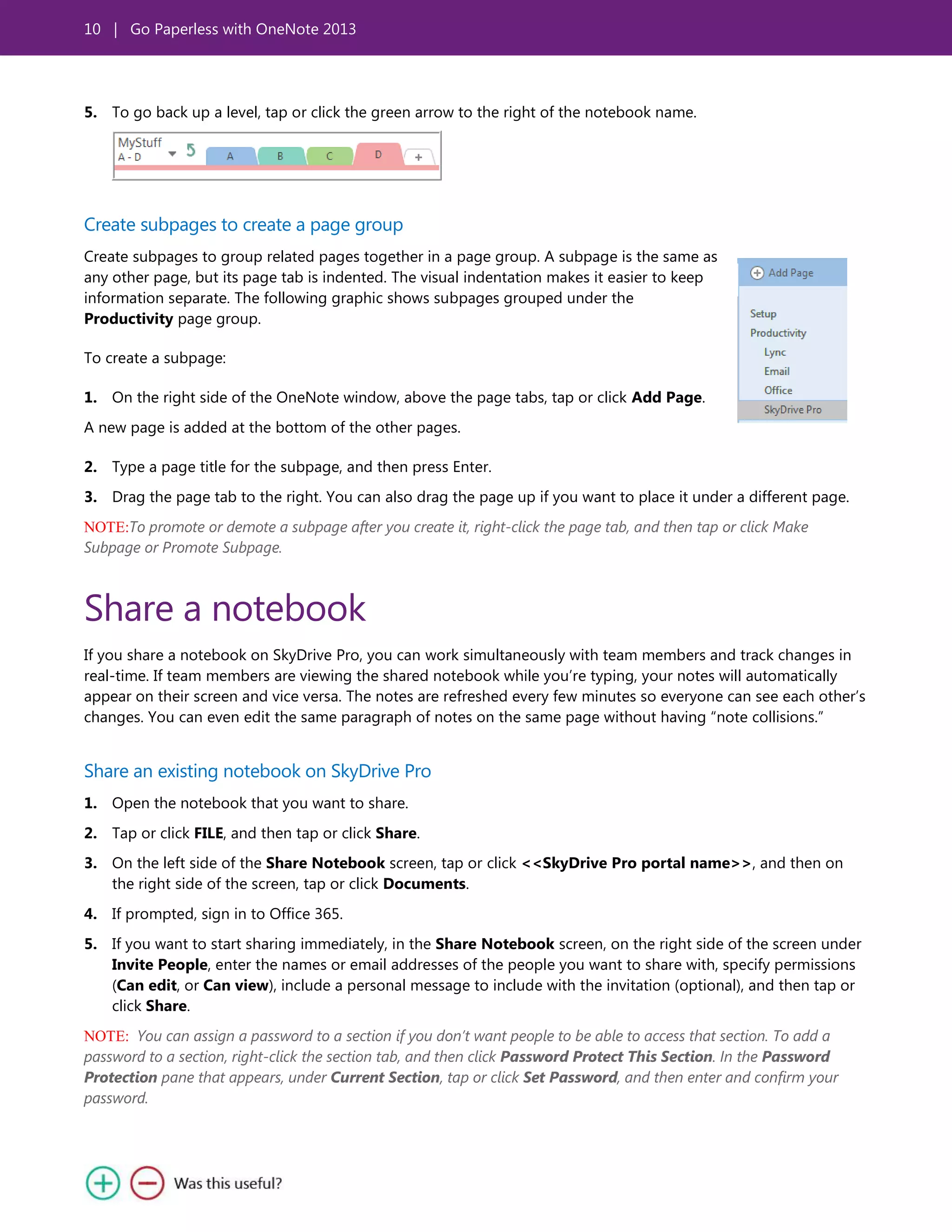 10 | Go Paperless with OneNote 2013
5. To go back up a level, tap or click the green arrow to the right of the notebook name.
Create subpages to create a page group
Create subpages to group related pages together in a page group. A subpage is the same as
any other page, but its page tab is indented. The visual indentation makes it easier to keep
information separate. The following graphic shows subpages grouped under the
Productivity page group.
To create a subpage:
1. On the right side of the OneNote window, above the page tabs, tap or click Add Page.
A new page is added at the bottom of the other pages.
2. Type a page title for the subpage, and then press Enter.
3. Drag the page tab to the right. You can also drag the page up if you want to place it under a different page.
NOTE:To promote or demote a subpage after you create it, right-click the page tab, and then tap or click Make
Subpage or Promote Subpage.
Share a notebook
If you share a notebook on SkyDrive Pro, you can work simultaneously with team members and track changes in
real-time. If team members are viewing the shared notebook while you’re typing, your notes will automatically
appear on their screen and vice versa. The notes are refreshed every few minutes so everyone can see each other’s
changes. You can even edit the same paragraph of notes on the same page without having ―note collisions.‖
Share an existing notebook on SkyDrive Pro
1. Open the notebook that you want to share.
2. Tap or click FILE, and then tap or click Share.
3. On the left side of the Share Notebook screen, tap or click <<SkyDrive Pro portal name>>, and then on
the right side of the screen, tap or click Documents.
4. If prompted, sign in to Office 365.
5. If you want to start sharing immediately, in the Share Notebook screen, on the right side of the screen under
Invite People, enter the names or email addresses of the people you want to share with, specify permissions
(Can edit, or Can view), include a personal message to include with the invitation (optional), and then tap or
click Share.
NOTE: You can assign a password to a section if you don’t want people to be able to access that section. To add a
password to a section, right-click the section tab, and then click Password Protect This Section. In the Password
Protection pane that appears, under Current Section, tap or click Set Password, and then enter and confirm your
password.
 