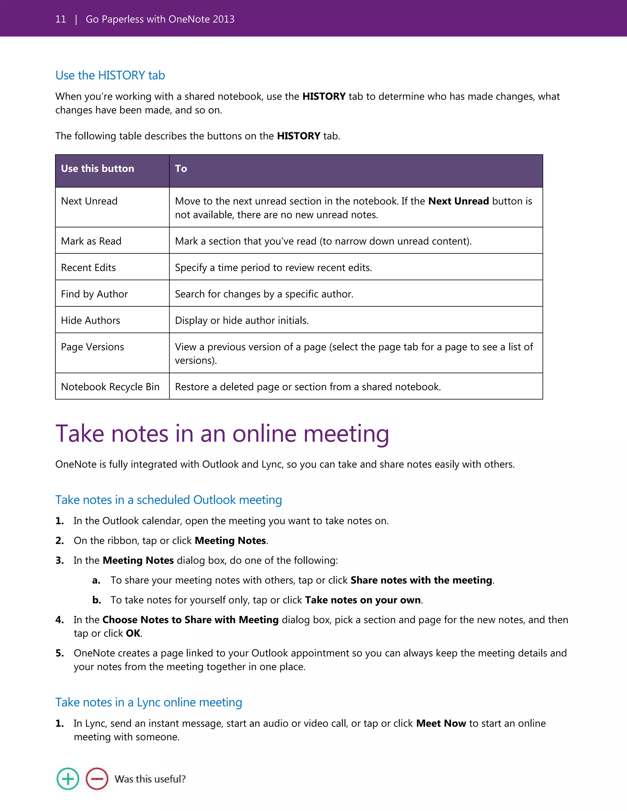 11 | Go Paperless with OneNote 2013
Use the HISTORY tab
When you’re working with a shared notebook, use the HISTORY tab to determine who has made changes, what
changes have been made, and so on.
The following table describes the buttons on the HISTORY tab.
Use this button To
Next Unread Move to the next unread section in the notebook. If the Next Unread button is
not available, there are no new unread notes.
Mark as Read Mark a section that you’ve read (to narrow down unread content).
Recent Edits Specify a time period to review recent edits.
Find by Author Search for changes by a specific author.
Hide Authors Display or hide author initials.
Page Versions View a previous version of a page (select the page tab for a page to see a list of
versions).
Notebook Recycle Bin Restore a deleted page or section from a shared notebook.
Take notes in an online meeting
OneNote is fully integrated with Outlook and Lync, so you can take and share notes easily with others.
Take notes in a scheduled Outlook meeting
1. In the Outlook calendar, open the meeting you want to take notes on.
2. On the ribbon, tap or click Meeting Notes.
3. In the Meeting Notes dialog box, do one of the following:
a. To share your meeting notes with others, tap or click Share notes with the meeting.
b. To take notes for yourself only, tap or click Take notes on your own.
4. In the Choose Notes to Share with Meeting dialog box, pick a section and page for the new notes, and then
tap or click OK.
5. OneNote creates a page linked to your Outlook appointment so you can always keep the meeting details and
your notes from the meeting together in one place.
Take notes in a Lync online meeting
1. In Lync, send an instant message, start an audio or video call, or tap or click Meet Now to start an online
meeting with someone.
 