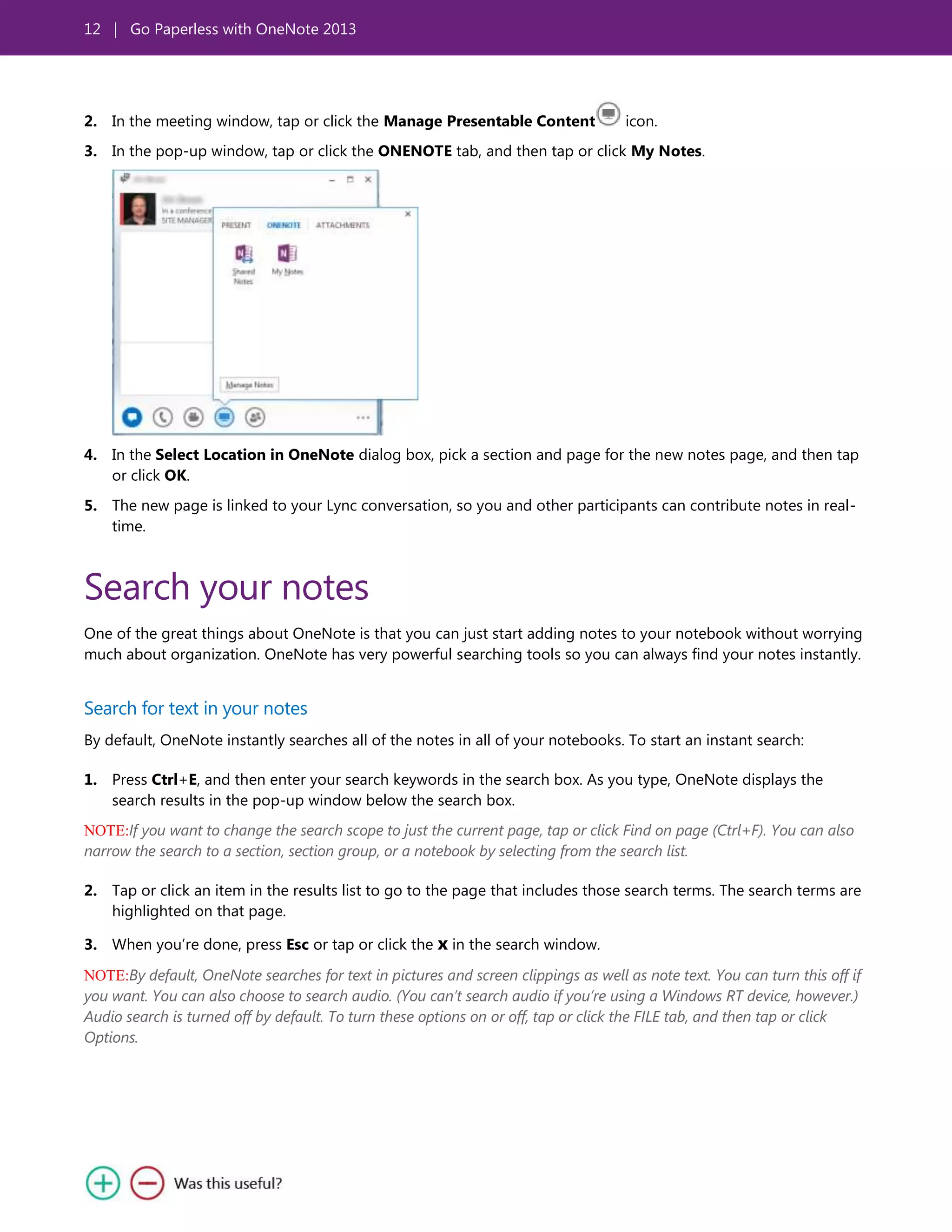 12 | Go Paperless with OneNote 2013
2. In the meeting window, tap or click the Manage Presentable Content icon.
3. In the pop-up window, tap or click the ONENOTE tab, and then tap or click My Notes.
4. In the Select Location in OneNote dialog box, pick a section and page for the new notes page, and then tap
or click OK.
5. The new page is linked to your Lync conversation, so you and other participants can contribute notes in real-
time.
Search your notes
One of the great things about OneNote is that you can just start adding notes to your notebook without worrying
much about organization. OneNote has very powerful searching tools so you can always find your notes instantly.
Search for text in your notes
By default, OneNote instantly searches all of the notes in all of your notebooks. To start an instant search:
1. Press Ctrl+E, and then enter your search keywords in the search box. As you type, OneNote displays the
search results in the pop-up window below the search box.
NOTE:If you want to change the search scope to just the current page, tap or click Find on page (Ctrl+F). You can also
narrow the search to a section, section group, or a notebook by selecting from the search list.
2. Tap or click an item in the results list to go to the page that includes those search terms. The search terms are
highlighted on that page.
3. When you’re done, press Esc or tap or click the x in the search window.
NOTE:By default, OneNote searches for text in pictures and screen clippings as well as note text. You can turn this off if
you want. You can also choose to search audio. (You can’t search audio if you’re using a Windows RT device, however.)
Audio search is turned off by default. To turn these options on or off, tap or click the FILE tab, and then tap or click
Options.
 
