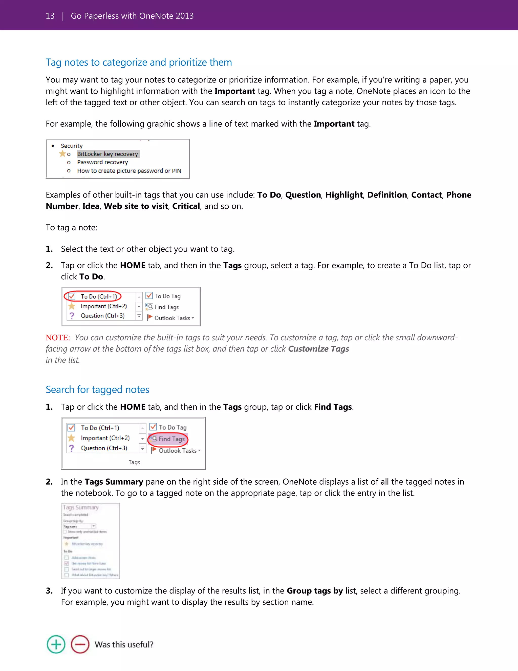 13 | Go Paperless with OneNote 2013
Tag notes to categorize and prioritize them
You may want to tag your notes to categorize or prioritize information. For example, if you’re writing a paper, you
might want to highlight information with the Important tag. When you tag a note, OneNote places an icon to the
left of the tagged text or other object. You can search on tags to instantly categorize your notes by those tags.
For example, the following graphic shows a line of text marked with the Important tag.
Examples of other built-in tags that you can use include: To Do, Question, Highlight, Definition, Contact, Phone
Number, Idea, Web site to visit, Critical, and so on.
To tag a note:
1. Select the text or other object you want to tag.
2. Tap or click the HOME tab, and then in the Tags group, select a tag. For example, to create a To Do list, tap or
click To Do.
NOTE: You can customize the built-in tags to suit your needs. To customize a tag, tap or click the small downward-
facing arrow at the bottom of the tags list box, and then tap or click Customize Tags
in the list.
Search for tagged notes
1. Tap or click the HOME tab, and then in the Tags group, tap or click Find Tags.
2. In the Tags Summary pane on the right side of the screen, OneNote displays a list of all the tagged notes in
the notebook. To go to a tagged note on the appropriate page, tap or click the entry in the list.
3. If you want to customize the display of the results list, in the Group tags by list, select a different grouping.
For example, you might want to display the results by section name.
 
