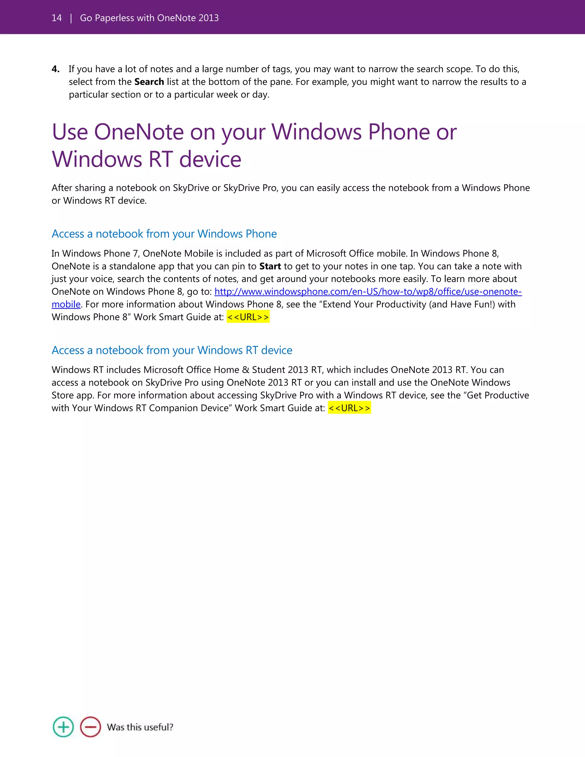 14 | Go Paperless with OneNote 2013
4. If you have a lot of notes and a large number of tags, you may want to narrow the search scope. To do this,
select from the Search list at the bottom of the pane. For example, you might want to narrow the results to a
particular section or to a particular week or day.
Use OneNote on your Windows Phone or
Windows RT device
After sharing a notebook on SkyDrive or SkyDrive Pro, you can easily access the notebook from a Windows Phone
or Windows RT device.
Access a notebook from your Windows Phone
In Windows Phone 7, OneNote Mobile is included as part of Microsoft Office mobile. In Windows Phone 8,
OneNote is a standalone app that you can pin to Start to get to your notes in one tap. You can take a note with
just your voice, search the contents of notes, and get around your notebooks more easily. To learn more about
OneNote on Windows Phone 8, go to: http://www.windowsphone.com/en-US/how-to/wp8/office/use-onenote-
mobile. For more information about Windows Phone 8, see the ―Extend Your Productivity (and Have Fun!) with
Windows Phone 8‖ Work Smart Guide at: <<URL>>
Access a notebook from your Windows RT device
Windows RT includes Microsoft Office Home & Student 2013 RT, which includes OneNote 2013 RT. You can
access a notebook on SkyDrive Pro using OneNote 2013 RT or you can install and use the OneNote Windows
Store app. For more information about accessing SkyDrive Pro with a Windows RT device, see the ―Get Productive
with Your Windows RT Companion Device‖ Work Smart Guide at: <<URL>>
 