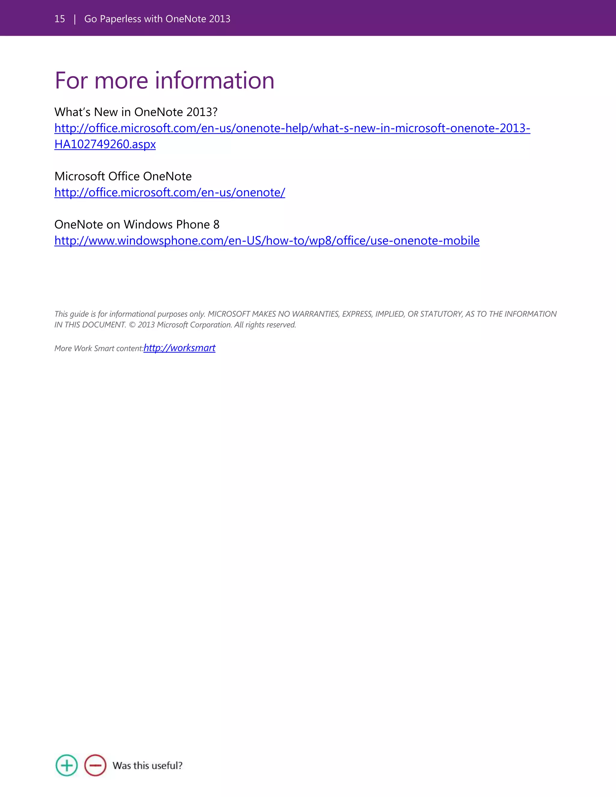 15 | Go Paperless with OneNote 2013
For more information
What’s New in OneNote 2013?
http://office.microsoft.com/en-us/onenote-help/what-s-new-in-microsoft-onenote-2013-
HA102749260.aspx
Microsoft Office OneNote
http://office.microsoft.com/en-us/onenote/
OneNote on Windows Phone 8
http://www.windowsphone.com/en-US/how-to/wp8/office/use-onenote-mobile
This guide is for informational purposes only. MICROSOFT MAKES NO WARRANTIES, EXPRESS, IMPLIED, OR STATUTORY, AS TO THE INFORMATION
IN THIS DOCUMENT. © 2013 Microsoft Corporation. All rights reserved.
More Work Smart content:http://worksmart
 