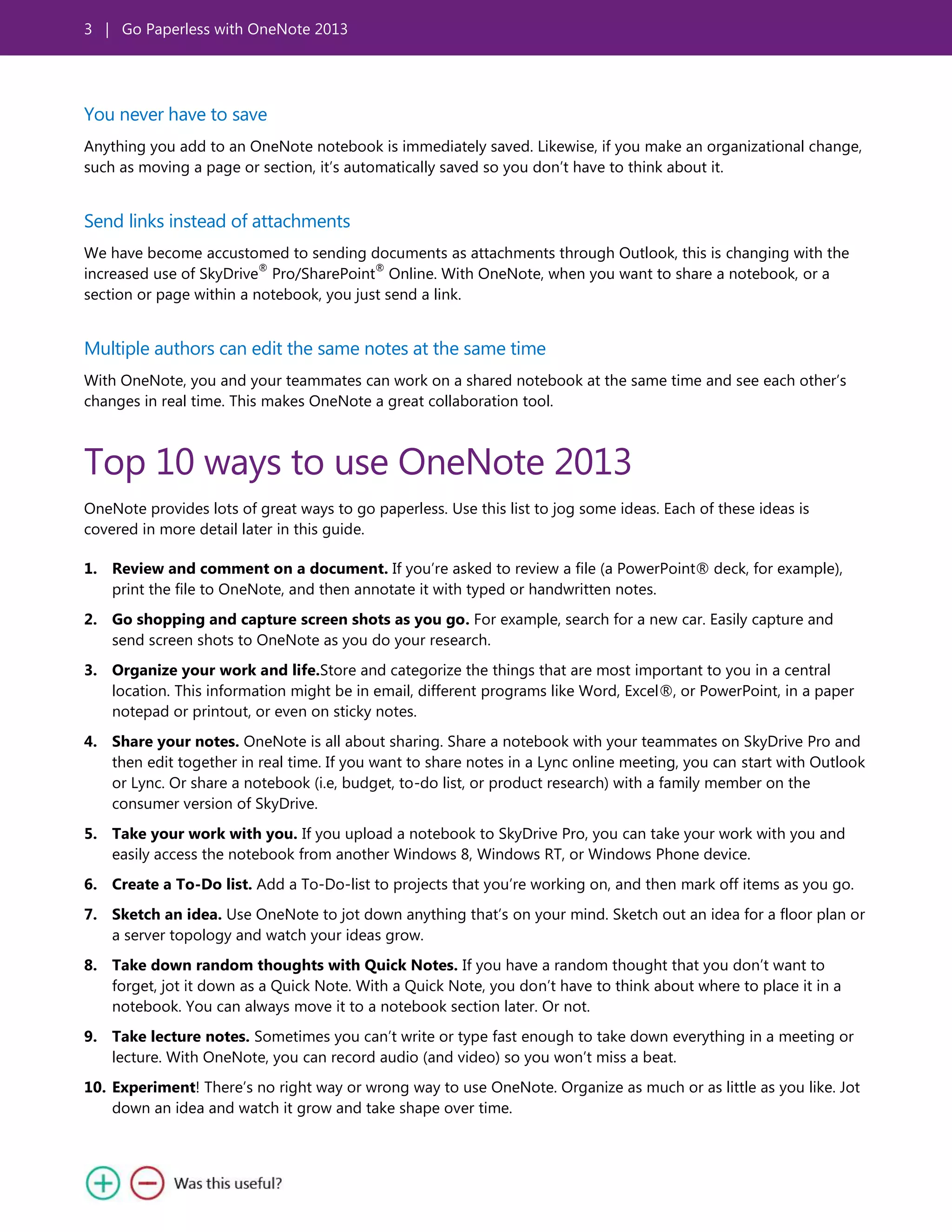 3 | Go Paperless with OneNote 2013
You never have to save
Anything you add to an OneNote notebook is immediately saved. Likewise, if you make an organizational change,
such as moving a page or section, it’s automatically saved so you don’t have to think about it.
Send links instead of attachments
We have become accustomed to sending documents as attachments through Outlook, this is changing with the
increased use of SkyDrive
®
Pro/SharePoint
®
Online. With OneNote, when you want to share a notebook, or a
section or page within a notebook, you just send a link.
Multiple authors can edit the same notes at the same time
With OneNote, you and your teammates can work on a shared notebook at the same time and see each other’s
changes in real time. This makes OneNote a great collaboration tool.
Top 10 ways to use OneNote 2013
OneNote provides lots of great ways to go paperless. Use this list to jog some ideas. Each of these ideas is
covered in more detail later in this guide.
1. Review and comment on a document. If you’re asked to review a file (a PowerPoint® deck, for example),
print the file to OneNote, and then annotate it with typed or handwritten notes.
2. Go shopping and capture screen shots as you go. For example, search for a new car. Easily capture and
send screen shots to OneNote as you do your research.
3. Organize your work and life.Store and categorize the things that are most important to you in a central
location. This information might be in email, different programs like Word, Excel®, or PowerPoint, in a paper
notepad or printout, or even on sticky notes.
4. Share your notes. OneNote is all about sharing. Share a notebook with your teammates on SkyDrive Pro and
then edit together in real time. If you want to share notes in a Lync online meeting, you can start with Outlook
or Lync. Or share a notebook (i.e, budget, to-do list, or product research) with a family member on the
consumer version of SkyDrive.
5. Take your work with you. If you upload a notebook to SkyDrive Pro, you can take your work with you and
easily access the notebook from another Windows 8, Windows RT, or Windows Phone device.
6. Create a To-Do list. Add a To-Do-list to projects that you’re working on, and then mark off items as you go.
7. Sketch an idea. Use OneNote to jot down anything that’s on your mind. Sketch out an idea for a floor plan or
a server topology and watch your ideas grow.
8. Take down random thoughts with Quick Notes. If you have a random thought that you don’t want to
forget, jot it down as a Quick Note. With a Quick Note, you don’t have to think about where to place it in a
notebook. You can always move it to a notebook section later. Or not.
9. Take lecture notes. Sometimes you can’t write or type fast enough to take down everything in a meeting or
lecture. With OneNote, you can record audio (and video) so you won’t miss a beat.
10. Experiment! There’s no right way or wrong way to use OneNote. Organize as much or as little as you like. Jot
down an idea and watch it grow and take shape over time.
 
