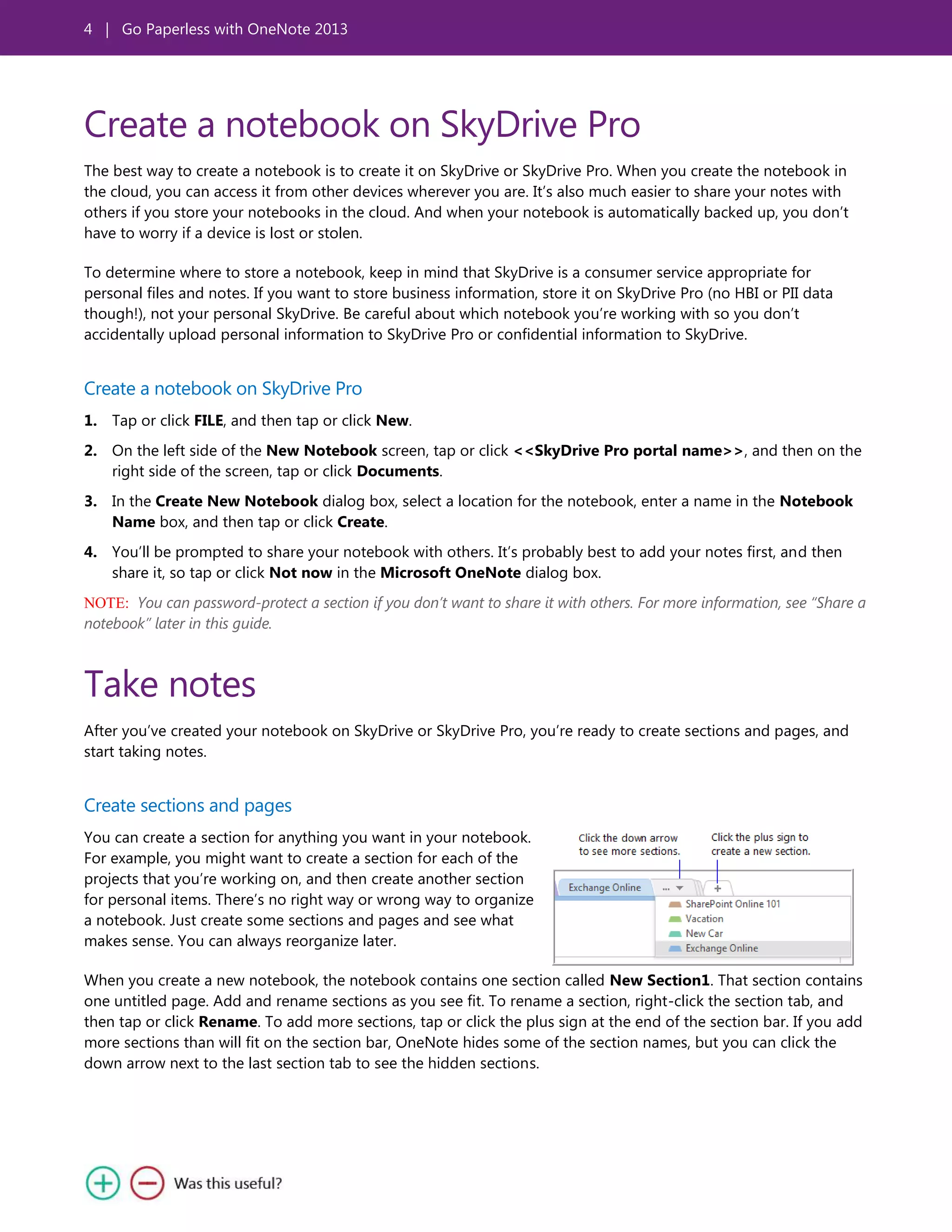 4 | Go Paperless with OneNote 2013
Create a notebook on SkyDrive Pro
The best way to create a notebook is to create it on SkyDrive or SkyDrive Pro. When you create the notebook in
the cloud, you can access it from other devices wherever you are. It’s also much easier to share your notes with
others if you store your notebooks in the cloud. And when your notebook is automatically backed up, you don’t
have to worry if a device is lost or stolen.
To determine where to store a notebook, keep in mind that SkyDrive is a consumer service appropriate for
personal files and notes. If you want to store business information, store it on SkyDrive Pro (no HBI or PII data
though!), not your personal SkyDrive. Be careful about which notebook you’re working with so you don’t
accidentally upload personal information to SkyDrive Pro or confidential information to SkyDrive.
Create a notebook on SkyDrive Pro
1. Tap or click FILE, and then tap or click New.
2. On the left side of the New Notebook screen, tap or click <<SkyDrive Pro portal name>>, and then on the
right side of the screen, tap or click Documents.
3. In the Create New Notebook dialog box, select a location for the notebook, enter a name in the Notebook
Name box, and then tap or click Create.
4. You’ll be prompted to share your notebook with others. It’s probably best to add your notes first, and then
share it, so tap or click Not now in the Microsoft OneNote dialog box.
NOTE: You can password-protect a section if you don’t want to share it with others. For more information, see “Share a
notebook” later in this guide.
Take notes
After you’ve created your notebook on SkyDrive or SkyDrive Pro, you’re ready to create sections and pages, and
start taking notes.
Create sections and pages
You can create a section for anything you want in your notebook.
For example, you might want to create a section for each of the
projects that you’re working on, and then create another section
for personal items. There’s no right way or wrong way to organize
a notebook. Just create some sections and pages and see what
makes sense. You can always reorganize later.
When you create a new notebook, the notebook contains one section called New Section1. That section contains
one untitled page. Add and rename sections as you see fit. To rename a section, right-click the section tab, and
then tap or click Rename. To add more sections, tap or click the plus sign at the end of the section bar. If you add
more sections than will fit on the section bar, OneNote hides some of the section names, but you can click the
down arrow next to the last section tab to see the hidden sections.
 