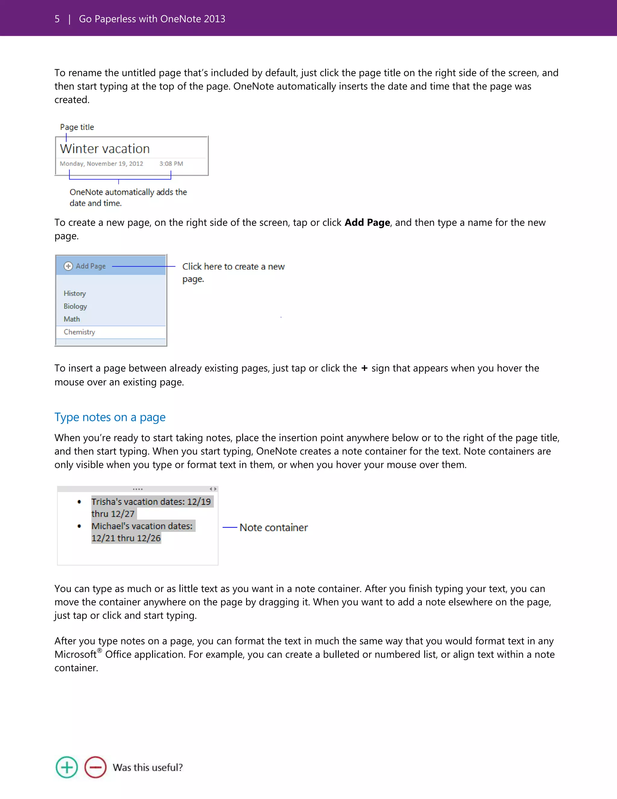 5 | Go Paperless with OneNote 2013
To rename the untitled page that’s included by default, just click the page title on the right side of the screen, and
then start typing at the top of the page. OneNote automatically inserts the date and time that the page was
created.
To create a new page, on the right side of the screen, tap or click Add Page, and then type a name for the new
page.
To insert a page between already existing pages, just tap or click the + sign that appears when you hover the
mouse over an existing page.
Type notes on a page
When you’re ready to start taking notes, place the insertion point anywhere below or to the right of the page title,
and then start typing. When you start typing, OneNote creates a note container for the text. Note containers are
only visible when you type or format text in them, or when you hover your mouse over them.
You can type as much or as little text as you want in a note container. After you finish typing your text, you can
move the container anywhere on the page by dragging it. When you want to add a note elsewhere on the page,
just tap or click and start typing.
After you type notes on a page, you can format the text in much the same way that you would format text in any
Microsoft
®
Office application. For example, you can create a bulleted or numbered list, or align text within a note
container.
 