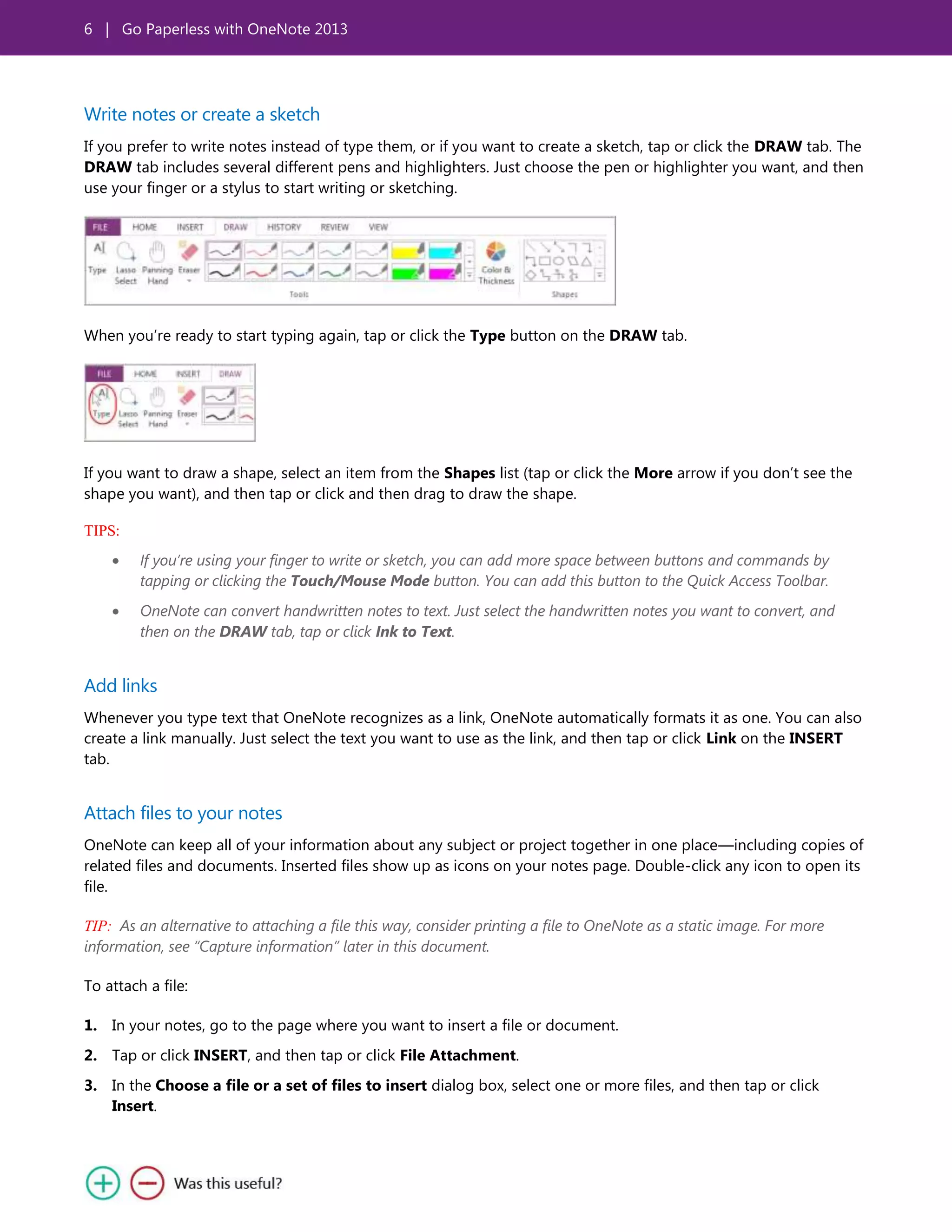 6 | Go Paperless with OneNote 2013
Write notes or create a sketch
If you prefer to write notes instead of type them, or if you want to create a sketch, tap or click the DRAW tab. The
DRAW tab includes several different pens and highlighters. Just choose the pen or highlighter you want, and then
use your finger or a stylus to start writing or sketching.
When you’re ready to start typing again, tap or click the Type button on the DRAW tab.
If you want to draw a shape, select an item from the Shapes list (tap or click the More arrow if you don’t see the
shape you want), and then tap or click and then drag to draw the shape.
TIPS:
If you’re using your finger to write or sketch, you can add more space between buttons and commands by
tapping or clicking the Touch/Mouse Mode button. You can add this button to the Quick Access Toolbar.
OneNote can convert handwritten notes to text. Just select the handwritten notes you want to convert, and
then on the DRAW tab, tap or click Ink to Text.
Add links
Whenever you type text that OneNote recognizes as a link, OneNote automatically formats it as one. You can also
create a link manually. Just select the text you want to use as the link, and then tap or click Link on the INSERT
tab.
Attach files to your notes
OneNote can keep all of your information about any subject or project together in one place—including copies of
related files and documents. Inserted files show up as icons on your notes page. Double-click any icon to open its
file.
TIP: As an alternative to attaching a file this way, consider printing a file to OneNote as a static image. For more
information, see “Capture information” later in this document.
To attach a file:
1. In your notes, go to the page where you want to insert a file or document.
2. Tap or click INSERT, and then tap or click File Attachment.
3. In the Choose a file or a set of files to insert dialog box, select one or more files, and then tap or click
Insert.
 