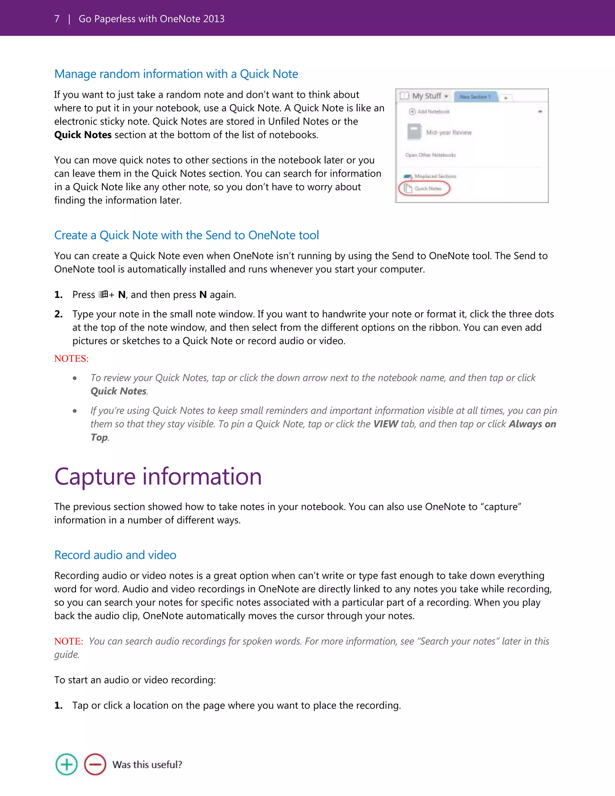 7 | Go Paperless with OneNote 2013
Manage random information with a Quick Note
If you want to just take a random note and don’t want to think about
where to put it in your notebook, use a Quick Note. A Quick Note is like an
electronic sticky note. Quick Notes are stored in Unfiled Notes or the
Quick Notes section at the bottom of the list of notebooks.
You can move quick notes to other sections in the notebook later or you
can leave them in the Quick Notes section. You can search for information
in a Quick Note like any other note, so you don’t have to worry about
finding the information later.
Create a Quick Note with the Send to OneNote tool
You can create a Quick Note even when OneNote isn’t running by using the Send to OneNote tool. The Send to
OneNote tool is automatically installed and runs whenever you start your computer.
1. Press + N, and then press N again.
2. Type your note in the small note window. If you want to handwrite your note or format it, click the three dots
at the top of the note window, and then select from the different options on the ribbon. You can even add
pictures or sketches to a Quick Note or record audio or video.
NOTES:
To review your Quick Notes, tap or click the down arrow next to the notebook name, and then tap or click
Quick Notes.
If you’re using Quick Notes to keep small reminders and important information visible at all times, you can pin
them so that they stay visible. To pin a Quick Note, tap or click the VIEW tab, and then tap or click Always on
Top.
Capture information
The previous section showed how to take notes in your notebook. You can also use OneNote to ―capture‖
information in a number of different ways.
Record audio and video
Recording audio or video notes is a great option when can’t write or type fast enough to take down everything
word for word. Audio and video recordings in OneNote are directly linked to any notes you take while recording,
so you can search your notes for specific notes associated with a particular part of a recording. When you play
back the audio clip, OneNote automatically moves the cursor through your notes.
NOTE: You can search audio recordings for spoken words. For more information, see “Search your notes” later in this
guide.
To start an audio or video recording:
1. Tap or click a location on the page where you want to place the recording.
 