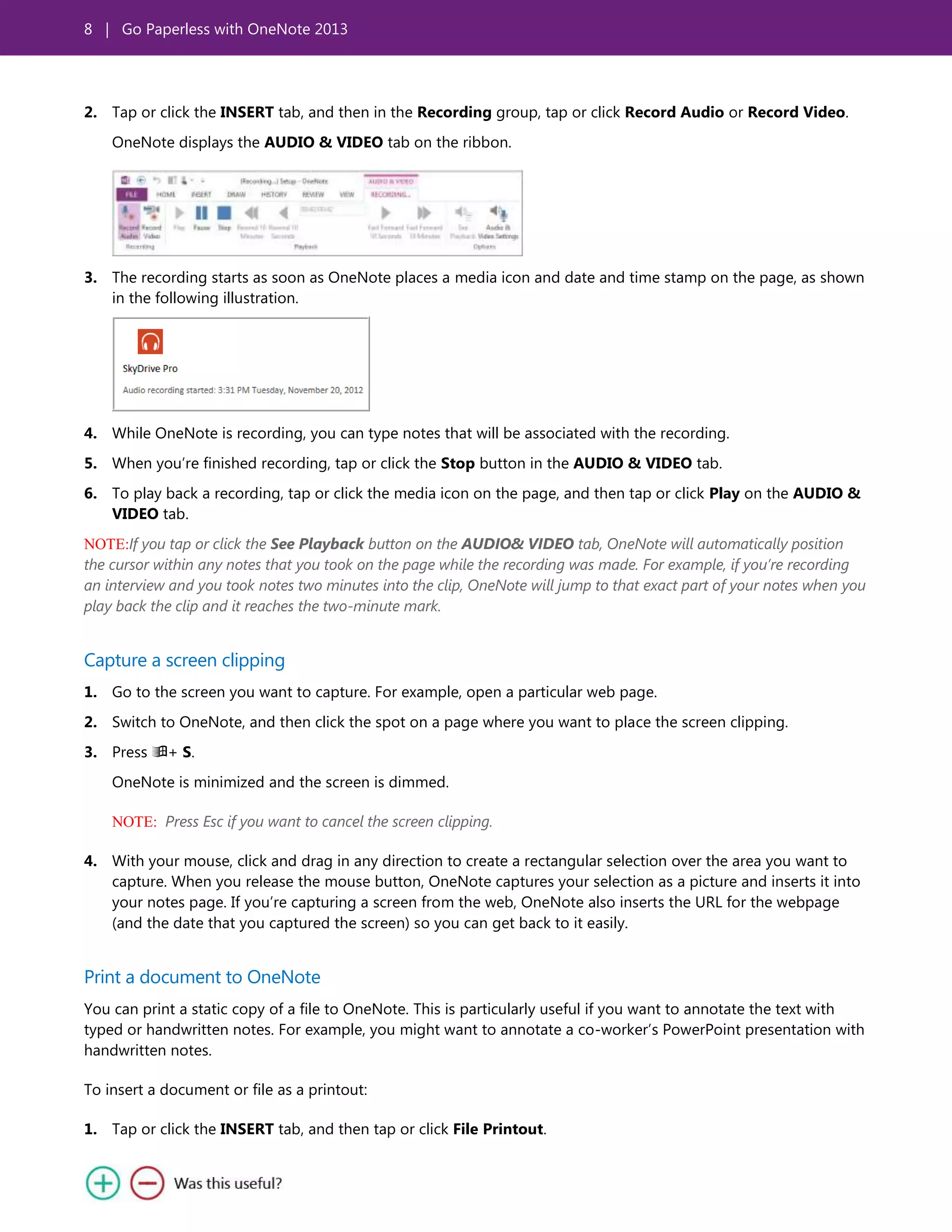 8 | Go Paperless with OneNote 2013
2. Tap or click the INSERT tab, and then in the Recording group, tap or click Record Audio or Record Video.
OneNote displays the AUDIO & VIDEO tab on the ribbon.
3. The recording starts as soon as OneNote places a media icon and date and time stamp on the page, as shown
in the following illustration.
4. While OneNote is recording, you can type notes that will be associated with the recording.
5. When you’re finished recording, tap or click the Stop button in the AUDIO & VIDEO tab.
6. To play back a recording, tap or click the media icon on the page, and then tap or click Play on the AUDIO &
VIDEO tab.
NOTE:If you tap or click the See Playback button on the AUDIO& VIDEO tab, OneNote will automatically position
the cursor within any notes that you took on the page while the recording was made. For example, if you’re recording
an interview and you took notes two minutes into the clip, OneNote will jump to that exact part of your notes when you
play back the clip and it reaches the two-minute mark.
Capture a screen clipping
1. Go to the screen you want to capture. For example, open a particular web page.
2. Switch to OneNote, and then click the spot on a page where you want to place the screen clipping.
3. Press + S.
OneNote is minimized and the screen is dimmed.
NOTE: Press Esc if you want to cancel the screen clipping.
4. With your mouse, click and drag in any direction to create a rectangular selection over the area you want to
capture. When you release the mouse button, OneNote captures your selection as a picture and inserts it into
your notes page. If you’re capturing a screen from the web, OneNote also inserts the URL for the webpage
(and the date that you captured the screen) so you can get back to it easily.
Print a document to OneNote
You can print a static copy of a file to OneNote. This is particularly useful if you want to annotate the text with
typed or handwritten notes. For example, you might want to annotate a co-worker’s PowerPoint presentation with
handwritten notes.
To insert a document or file as a printout:
1. Tap or click the INSERT tab, and then tap or click File Printout.
 