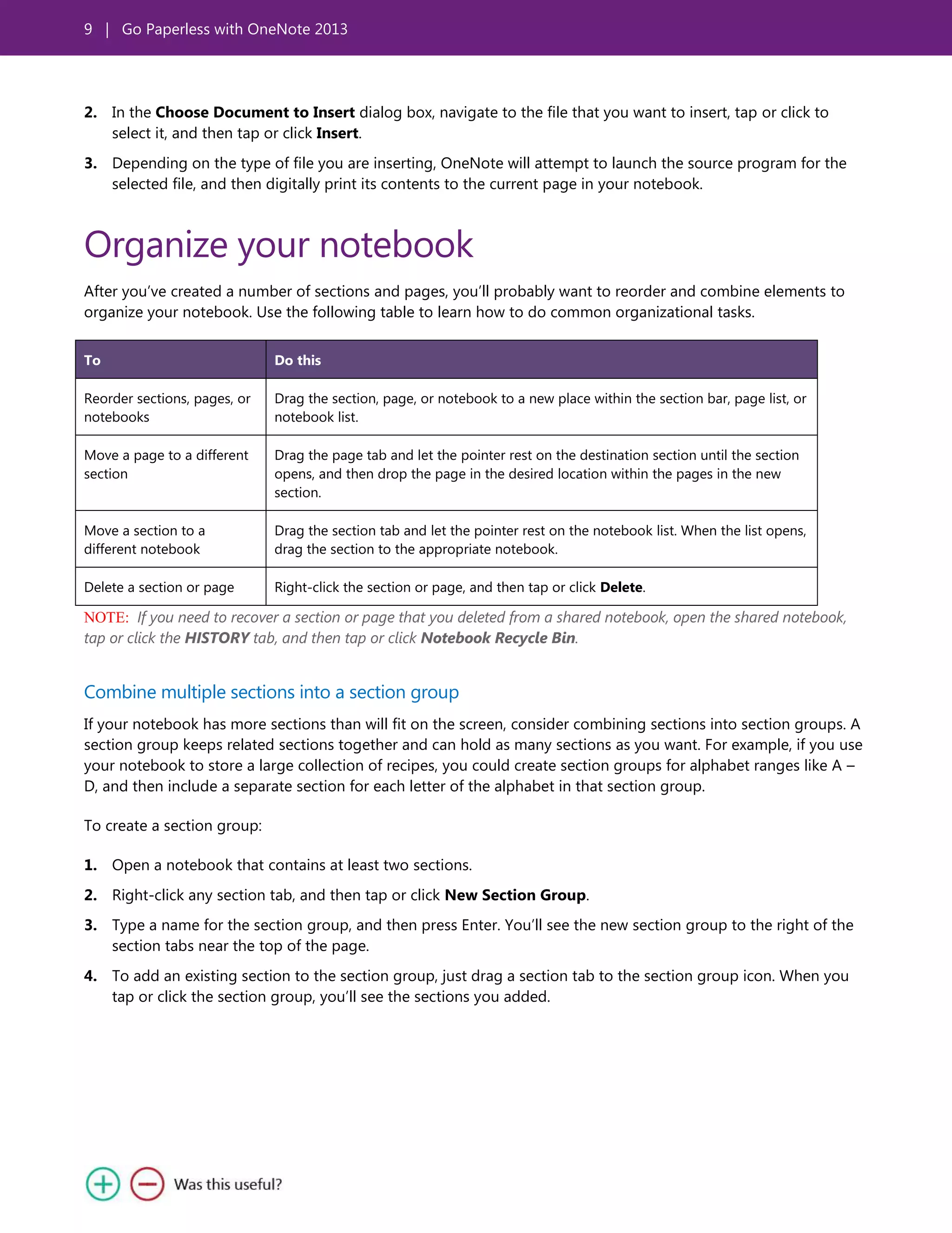 9 | Go Paperless with OneNote 2013
2. In the Choose Document to Insert dialog box, navigate to the file that you want to insert, tap or click to
select it, and then tap or click Insert.
3. Depending on the type of file you are inserting, OneNote will attempt to launch the source program for the
selected file, and then digitally print its contents to the current page in your notebook.
Organize your notebook
After you’ve created a number of sections and pages, you’ll probably want to reorder and combine elements to
organize your notebook. Use the following table to learn how to do common organizational tasks.
To Do this
Reorder sections, pages, or
notebooks
Drag the section, page, or notebook to a new place within the section bar, page list, or
notebook list.
Move a page to a different
section
Drag the page tab and let the pointer rest on the destination section until the section
opens, and then drop the page in the desired location within the pages in the new
section.
Move a section to a
different notebook
Drag the section tab and let the pointer rest on the notebook list. When the list opens,
drag the section to the appropriate notebook.
Delete a section or page Right-click the section or page, and then tap or click Delete.
NOTE: If you need to recover a section or page that you deleted from a shared notebook, open the shared notebook,
tap or click the HISTORY tab, and then tap or click Notebook Recycle Bin.
Combine multiple sections into a section group
If your notebook has more sections than will fit on the screen, consider combining sections into section groups. A
section group keeps related sections together and can hold as many sections as you want. For example, if you use
your notebook to store a large collection of recipes, you could create section groups for alphabet ranges like A –
D, and then include a separate section for each letter of the alphabet in that section group.
To create a section group:
1. Open a notebook that contains at least two sections.
2. Right-click any section tab, and then tap or click New Section Group.
3. Type a name for the section group, and then press Enter. You’ll see the new section group to the right of the
section tabs near the top of the page.
4. To add an existing section to the section group, just drag a section tab to the section group icon. When you
tap or click the section group, you’ll see the sections you added.
 