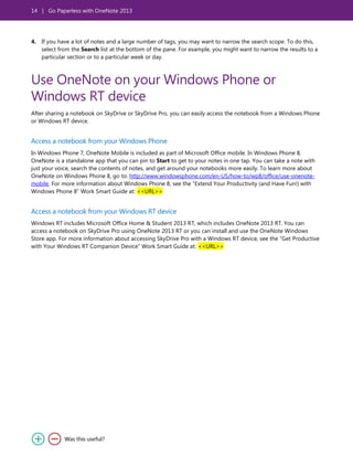 14 | Go Paperless with OneNote 2013
4. If you have a lot of notes and a large number of tags, you may want to narrow the search scope. To do this,
select from the Search list at the bottom of the pane. For example, you might want to narrow the results to a
particular section or to a particular week or day.
Use OneNote on your Windows Phone or
Windows RT device
After sharing a notebook on SkyDrive or SkyDrive Pro, you can easily access the notebook from a Windows Phone
or Windows RT device.
Access a notebook from your Windows Phone
In Windows Phone 7, OneNote Mobile is included as part of Microsoft Office mobile. In Windows Phone 8,
OneNote is a standalone app that you can pin to Start to get to your notes in one tap. You can take a note with
just your voice, search the contents of notes, and get around your notebooks more easily. To learn more about
OneNote on Windows Phone 8, go to: http://www.windowsphone.com/en-US/how-to/wp8/office/use-onenote-
mobile. For more information about Windows Phone 8, see the ―Extend Your Productivity (and Have Fun!) with
Windows Phone 8‖ Work Smart Guide at: <<URL>>
Access a notebook from your Windows RT device
Windows RT includes Microsoft Office Home & Student 2013 RT, which includes OneNote 2013 RT. You can
access a notebook on SkyDrive Pro using OneNote 2013 RT or you can install and use the OneNote Windows
Store app. For more information about accessing SkyDrive Pro with a Windows RT device, see the ―Get Productive
with Your Windows RT Companion Device‖ Work Smart Guide at: <<URL>>
 