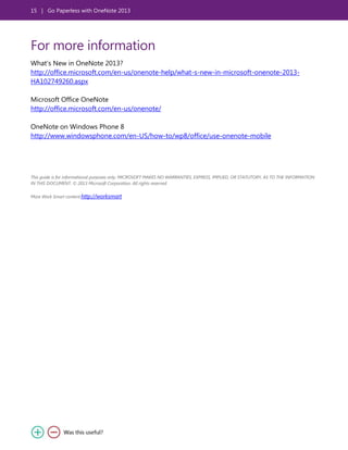 15 | Go Paperless with OneNote 2013
For more information
What’s New in OneNote 2013?
http://office.microsoft.com/en-us/onenote-help/what-s-new-in-microsoft-onenote-2013-
HA102749260.aspx
Microsoft Office OneNote
http://office.microsoft.com/en-us/onenote/
OneNote on Windows Phone 8
http://www.windowsphone.com/en-US/how-to/wp8/office/use-onenote-mobile
This guide is for informational purposes only. MICROSOFT MAKES NO WARRANTIES, EXPRESS, IMPLIED, OR STATUTORY, AS TO THE INFORMATION
IN THIS DOCUMENT. © 2013 Microsoft Corporation. All rights reserved.
More Work Smart content:http://worksmart
 