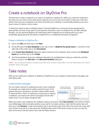 4 | Go Paperless with OneNote 2013
Create a notebook on SkyDrive Pro
The best way to create a notebook is to create it on SkyDrive or SkyDrive Pro. When you create the notebook in
the cloud, you can access it from other devices wherever you are. It’s also much easier to share your notes with
others if you store your notebooks in the cloud. And when your notebook is automatically backed up, you don’t
have to worry if a device is lost or stolen.
To determine where to store a notebook, keep in mind that SkyDrive is a consumer service appropriate for
personal files and notes. If you want to store business information, store it on SkyDrive Pro (no HBI or PII data
though!), not your personal SkyDrive. Be careful about which notebook you’re working with so you don’t
accidentally upload personal information to SkyDrive Pro or confidential information to SkyDrive.
Create a notebook on SkyDrive Pro
1. Tap or click FILE, and then tap or click New.
2. On the left side of the New Notebook screen, tap or click <<SkyDrive Pro portal name>>, and then on the
right side of the screen, tap or click Documents.
3. In the Create New Notebook dialog box, select a location for the notebook, enter a name in the Notebook
Name box, and then tap or click Create.
4. You’ll be prompted to share your notebook with others. It’s probably best to add your notes first, and then
share it, so tap or click Not now in the Microsoft OneNote dialog box.
NOTE: You can password-protect a section if you don’t want to share it with others. For more information, see “Share a
notebook” later in this guide.
Take notes
After you’ve created your notebook on SkyDrive or SkyDrive Pro, you’re ready to create sections and pages, and
start taking notes.
Create sections and pages
You can create a section for anything you want in your notebook.
For example, you might want to create a section for each of the
projects that you’re working on, and then create another section
for personal items. There’s no right way or wrong way to organize
a notebook. Just create some sections and pages and see what
makes sense. You can always reorganize later.
When you create a new notebook, the notebook contains one section called New Section1. That section contains
one untitled page. Add and rename sections as you see fit. To rename a section, right-click the section tab, and
then tap or click Rename. To add more sections, tap or click the plus sign at the end of the section bar. If you add
more sections than will fit on the section bar, OneNote hides some of the section names, but you can click the
down arrow next to the last section tab to see the hidden sections.
 