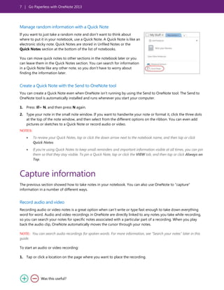 7 | Go Paperless with OneNote 2013
Manage random information with a Quick Note
If you want to just take a random note and don’t want to think about
where to put it in your notebook, use a Quick Note. A Quick Note is like an
electronic sticky note. Quick Notes are stored in Unfiled Notes or the
Quick Notes section at the bottom of the list of notebooks.
You can move quick notes to other sections in the notebook later or you
can leave them in the Quick Notes section. You can search for information
in a Quick Note like any other note, so you don’t have to worry about
finding the information later.
Create a Quick Note with the Send to OneNote tool
You can create a Quick Note even when OneNote isn’t running by using the Send to OneNote tool. The Send to
OneNote tool is automatically installed and runs whenever you start your computer.
1. Press + N, and then press N again.
2. Type your note in the small note window. If you want to handwrite your note or format it, click the three dots
at the top of the note window, and then select from the different options on the ribbon. You can even add
pictures or sketches to a Quick Note or record audio or video.
NOTES:
To review your Quick Notes, tap or click the down arrow next to the notebook name, and then tap or click
Quick Notes.
If you’re using Quick Notes to keep small reminders and important information visible at all times, you can pin
them so that they stay visible. To pin a Quick Note, tap or click the VIEW tab, and then tap or click Always on
Top.
Capture information
The previous section showed how to take notes in your notebook. You can also use OneNote to ―capture‖
information in a number of different ways.
Record audio and video
Recording audio or video notes is a great option when can’t write or type fast enough to take down everything
word for word. Audio and video recordings in OneNote are directly linked to any notes you take while recording,
so you can search your notes for specific notes associated with a particular part of a recording. When you play
back the audio clip, OneNote automatically moves the cursor through your notes.
NOTE: You can search audio recordings for spoken words. For more information, see “Search your notes” later in this
guide.
To start an audio or video recording:
1. Tap or click a location on the page where you want to place the recording.
 