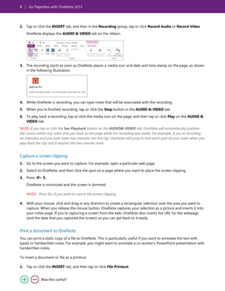 8 | Go Paperless with OneNote 2013
2. Tap or click the INSERT tab, and then in the Recording group, tap or click Record Audio or Record Video.
OneNote displays the AUDIO & VIDEO tab on the ribbon.
3. The recording starts as soon as OneNote places a media icon and date and time stamp on the page, as shown
in the following illustration.
4. While OneNote is recording, you can type notes that will be associated with the recording.
5. When you’re finished recording, tap or click the Stop button in the AUDIO & VIDEO tab.
6. To play back a recording, tap or click the media icon on the page, and then tap or click Play on the AUDIO &
VIDEO tab.
NOTE:If you tap or click the See Playback button on the AUDIO& VIDEO tab, OneNote will automatically position
the cursor within any notes that you took on the page while the recording was made. For example, if you’re recording
an interview and you took notes two minutes into the clip, OneNote will jump to that exact part of your notes when you
play back the clip and it reaches the two-minute mark.
Capture a screen clipping
1. Go to the screen you want to capture. For example, open a particular web page.
2. Switch to OneNote, and then click the spot on a page where you want to place the screen clipping.
3. Press + S.
OneNote is minimized and the screen is dimmed.
NOTE: Press Esc if you want to cancel the screen clipping.
4. With your mouse, click and drag in any direction to create a rectangular selection over the area you want to
capture. When you release the mouse button, OneNote captures your selection as a picture and inserts it into
your notes page. If you’re capturing a screen from the web, OneNote also inserts the URL for the webpage
(and the date that you captured the screen) so you can get back to it easily.
Print a document to OneNote
You can print a static copy of a file to OneNote. This is particularly useful if you want to annotate the text with
typed or handwritten notes. For example, you might want to annotate a co-worker’s PowerPoint presentation with
handwritten notes.
To insert a document or file as a printout:
1. Tap or click the INSERT tab, and then tap or click File Printout.
 