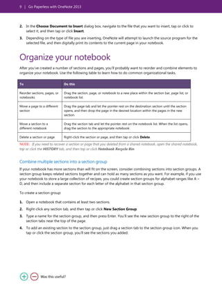 9 | Go Paperless with OneNote 2013
2. In the Choose Document to Insert dialog box, navigate to the file that you want to insert, tap or click to
select it, and then tap or click Insert.
3. Depending on the type of file you are inserting, OneNote will attempt to launch the source program for the
selected file, and then digitally print its contents to the current page in your notebook.
Organize your notebook
After you’ve created a number of sections and pages, you’ll probably want to reorder and combine elements to
organize your notebook. Use the following table to learn how to do common organizational tasks.
To Do this
Reorder sections, pages, or
notebooks
Drag the section, page, or notebook to a new place within the section bar, page list, or
notebook list.
Move a page to a different
section
Drag the page tab and let the pointer rest on the destination section until the section
opens, and then drop the page in the desired location within the pages in the new
section.
Move a section to a
different notebook
Drag the section tab and let the pointer rest on the notebook list. When the list opens,
drag the section to the appropriate notebook.
Delete a section or page Right-click the section or page, and then tap or click Delete.
NOTE: If you need to recover a section or page that you deleted from a shared notebook, open the shared notebook,
tap or click the HISTORY tab, and then tap or click Notebook Recycle Bin.
Combine multiple sections into a section group
If your notebook has more sections than will fit on the screen, consider combining sections into section groups. A
section group keeps related sections together and can hold as many sections as you want. For example, if you use
your notebook to store a large collection of recipes, you could create section groups for alphabet ranges like A –
D, and then include a separate section for each letter of the alphabet in that section group.
To create a section group:
1. Open a notebook that contains at least two sections.
2. Right-click any section tab, and then tap or click New Section Group.
3. Type a name for the section group, and then press Enter. You’ll see the new section group to the right of the
section tabs near the top of the page.
4. To add an existing section to the section group, just drag a section tab to the section group icon. When you
tap or click the section group, you’ll see the sections you added.
 