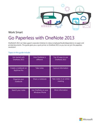 Work Smart
Go Paperless with OneNote 2013
OneNote® 2013 can help support corporate initiatives to reduce employee/Studentdependence on paper and
printed documents. This guide gives you a quick primer on OneNote 2013 so you too can join the paperless
revolution!
Topics in this guide include:
Top 10 ways to use
OneNote 2013
Get started with
OneNote 2013
How OneNote is
different
Capture informationCreate a notebook on
SkyDrive Pro
Take notes
Organize your
notebook
Share a notebook Take notes in an online
meeting
Search your notes Use OneNote on your
Windows Phone
More information
 