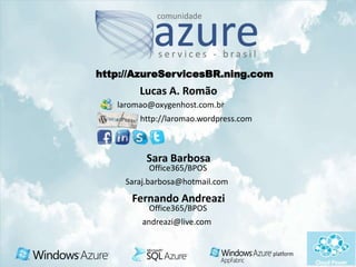 http://AzureServicesBR.ning.com
        Lucas A. Romão
   laromao@oxygenhost.com.br
        http://laromao.wordpress.com



          Sara Barbosa
          Office365/BPOS
     Saraj.barbosa@hotmail.com
      Fernando Andreazi
          Office365/BPOS
         andreazi@live.com
 