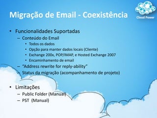 Migração de Email - CoexistênciaFuncionalidades SuportadasConteúdo do EmailTodos os dadosOpção para manter dados locais (Cliente)Exchange 200x, POP/IMAP, e Hosted Exchange 2007Encaminhamento de email“Address rewrite for reply-ability”Status da migração (acompanhamento de projeto)LimitaçõesPublic Folder (Manual)PST  (Manual)