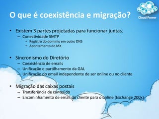 O que é coexistência e migração?Existem 3 partes projetadas para funcionar juntas.Conectividade SMTPRegistro do domínio em outro DNSApontamento do MXSincronismo do DiretórioCoexistência de emailsUnificação e partilhamento da GALUnificação do email independente de ser online ou no cliente Migração das caixas postaisTransferência de conteúdoEncaminhamento de email do cliente para o online (Exchange 200x)