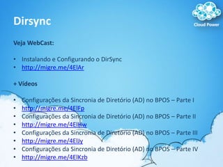 DirsyncVeja WebCast:Instalando e Configurando o DirSynchttp://migre.me/4ElAr+ VídeosConfigurações da Sincronia de Diretório (AD) no BPOS – Parte Ihttp://migre.me/4ElFpConfigurações da Sincronia de Diretório (AD) no BPOS – Parte IIhttp://migre.me/4ElHwConfigurações da Sincronia de Diretório (AD) no BPOS – Parte IIIhttp://migre.me/4ElJyConfigurações da Sincronia de Diretório (AD) no BPOS – Parte IVhttp://migre.me/4ElKzb