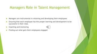 Managers Role in Talent Management
 Managers are instrumental in retaining and developing their employees
 Ensuring that each employee has the proper learning and development to be
successful in their roles
 Coaching and mentoring
 Finding out what gets their employees engaged
 