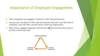 Importance of Employee Engagement
 When employees are engaged it reflects in their job performance,
 they go over and above in their job task because they don’t just feel like an
employee, they feel like a partial owner within the organization.
 Often times engaged employees will do more for less and they take pride in
coming to work each day
 